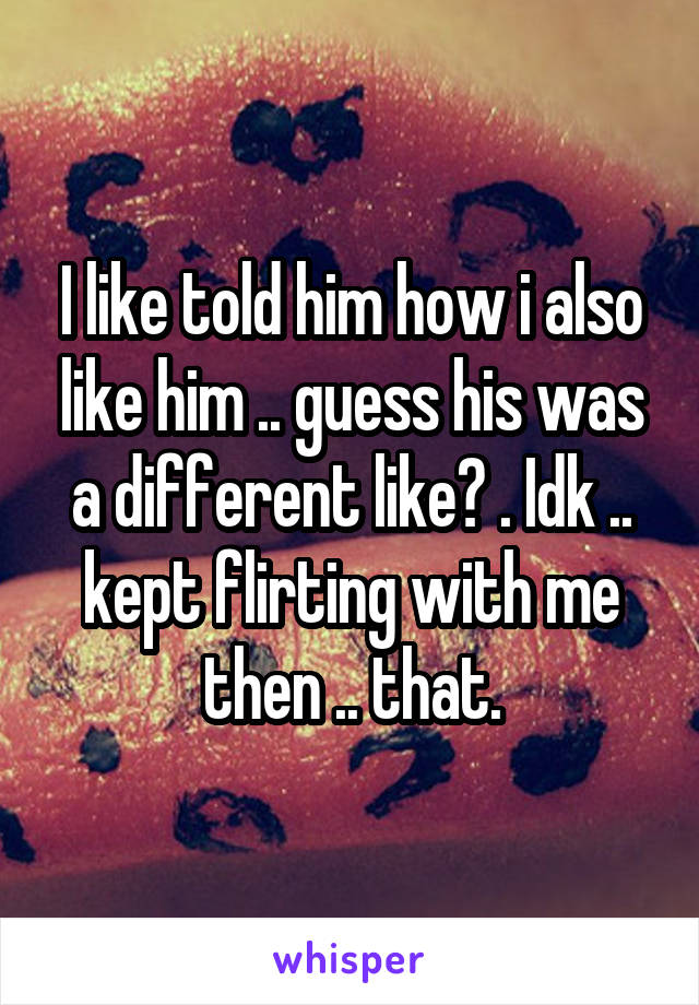 I like told him how i also like him .. guess his was a different like? . Idk .. kept flirting with me then .. that.