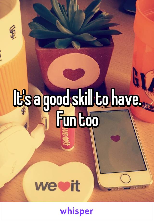 It's a good skill to have. Fun too