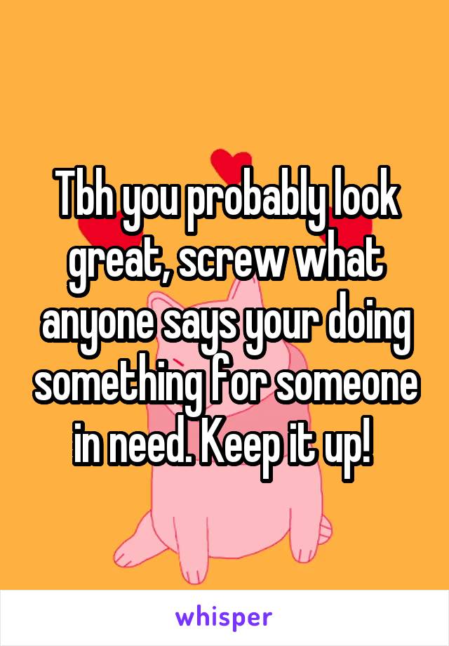 Tbh you probably look great, screw what anyone says your doing something for someone in need. Keep it up! 