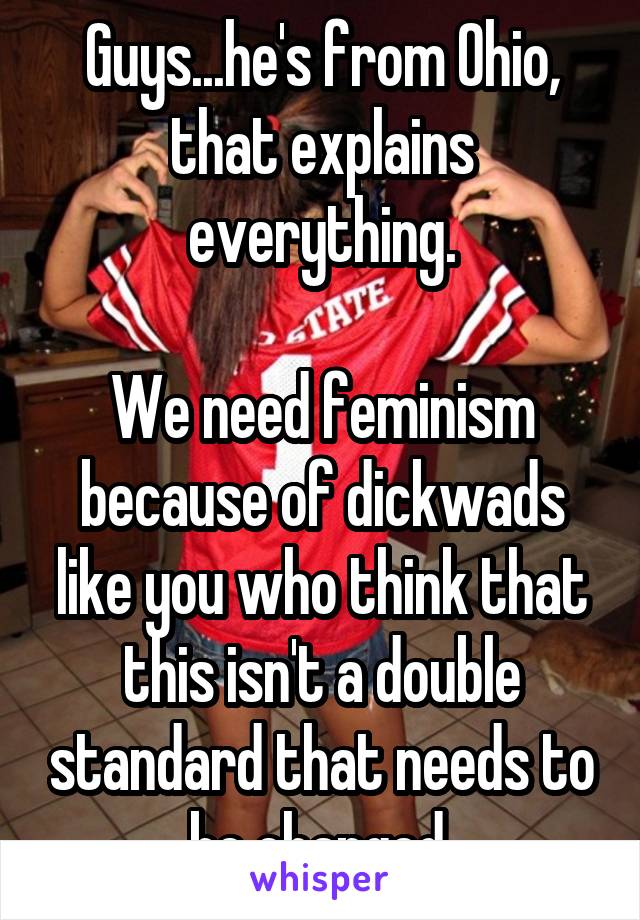 Guys...he's from Ohio, that explains everything.

We need feminism because of dickwads like you who think that this isn't a double standard that needs to be changed.