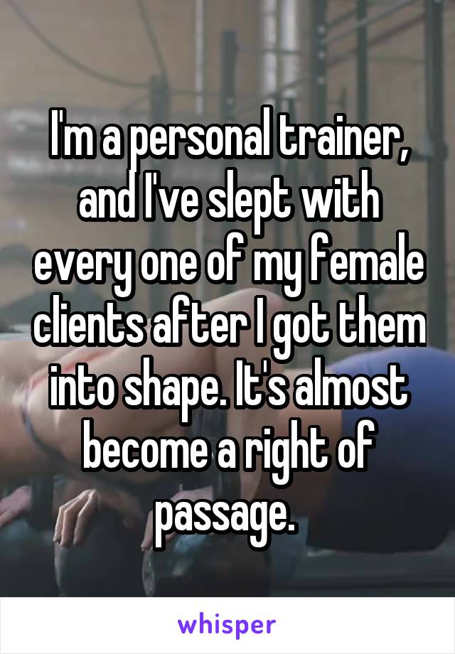 I'm a personal trainer, and I've slept with every one of my female clients after I got them into shape. It's almost become a right of passage. 