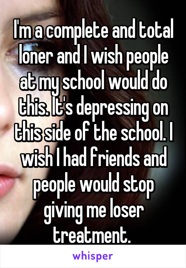 I'm a complete and total loner and I wish people at my school would do this. It's depressing on this side of the school. I wish I had friends and people would stop giving me loser treatment. 