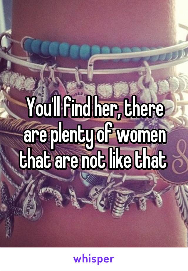 You'll find her, there are plenty of women that are not like that 