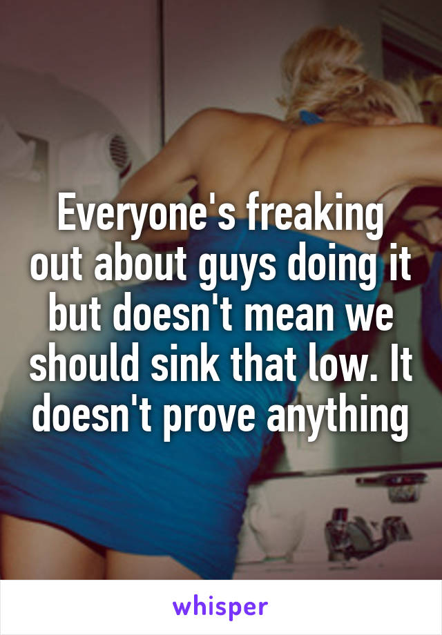 Everyone's freaking out about guys doing it but doesn't mean we should sink that low. It doesn't prove anything