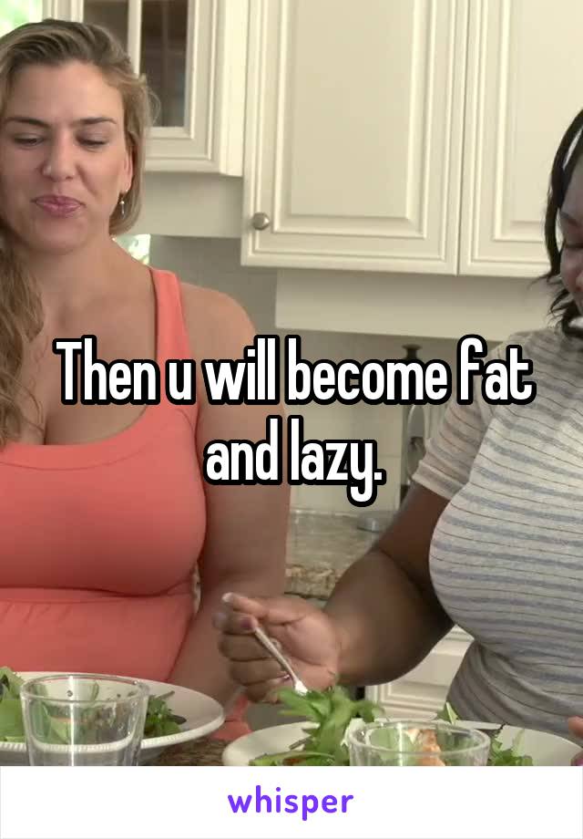 Then u will become fat and lazy.