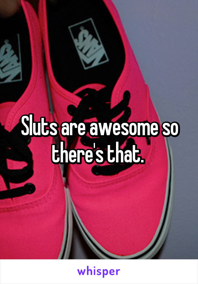 Sluts are awesome so there's that. 