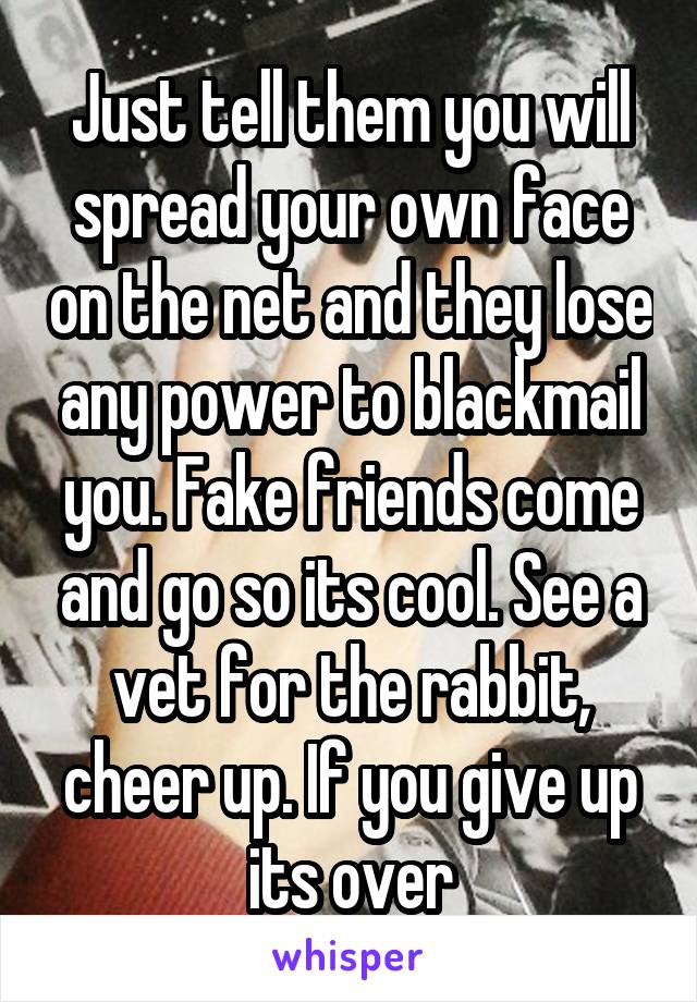 Just tell them you will spread your own face on the net and they lose any power to blackmail you. Fake friends come and go so its cool. See a vet for the rabbit, cheer up. If you give up its over