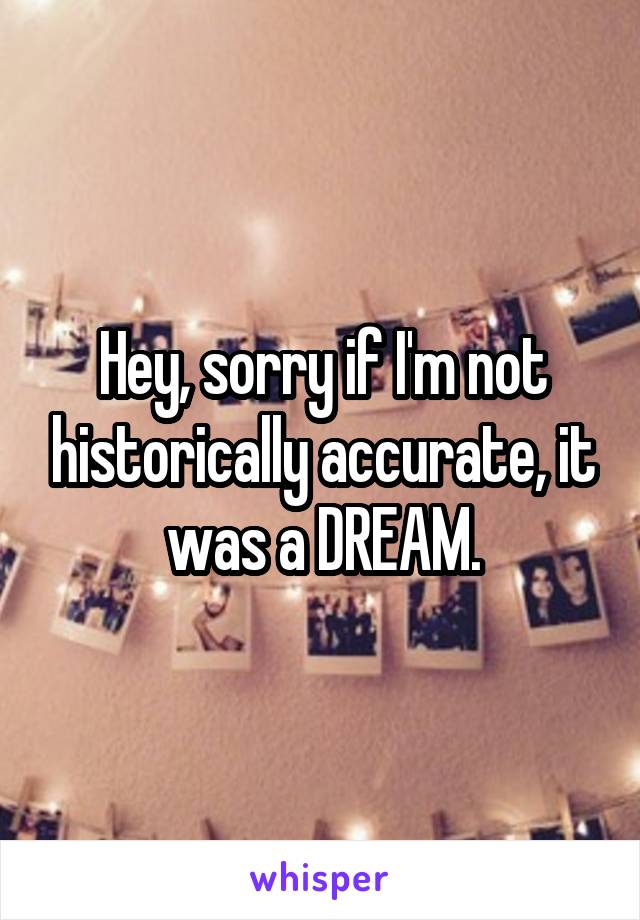 Hey, sorry if I'm not historically accurate, it was a DREAM.