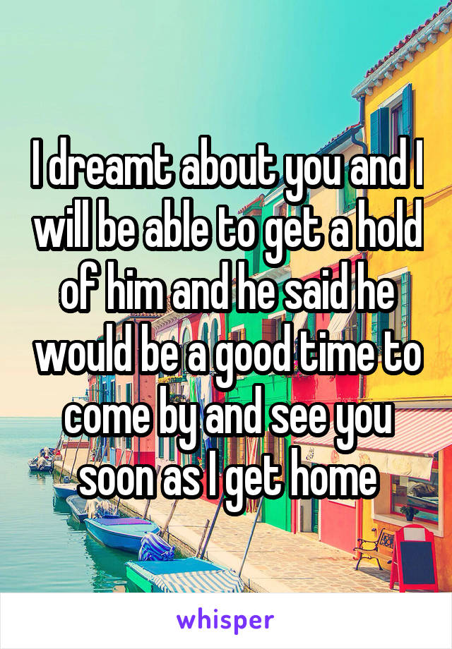 I dreamt about you and I will be able to get a hold of him and he said he would be a good time to come by and see you soon as I get home