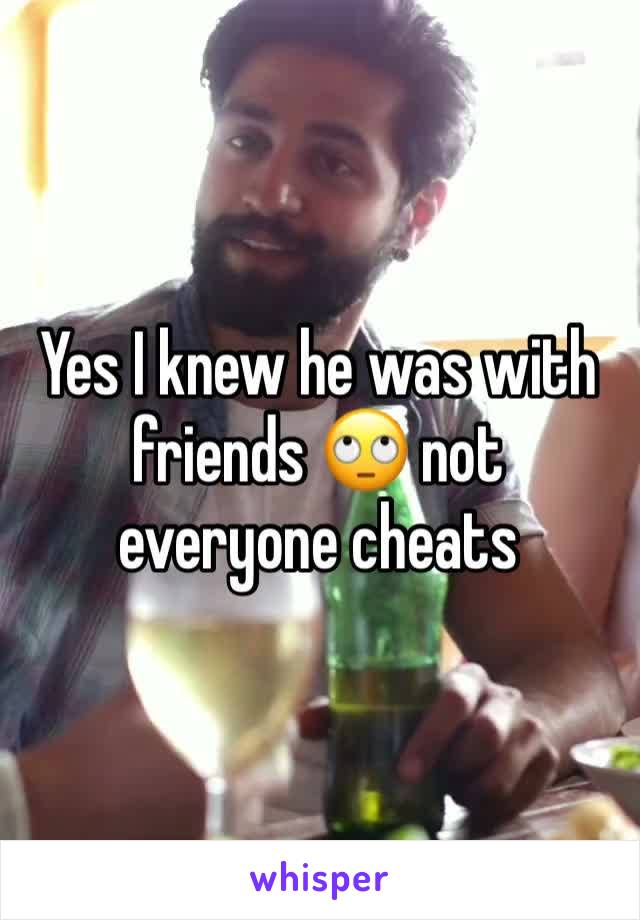 Yes I knew he was with friends 🙄 not everyone cheats 