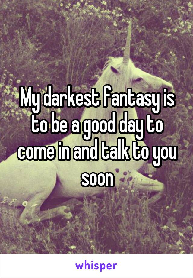 My darkest fantasy is to be a good day to come in and talk to you soon