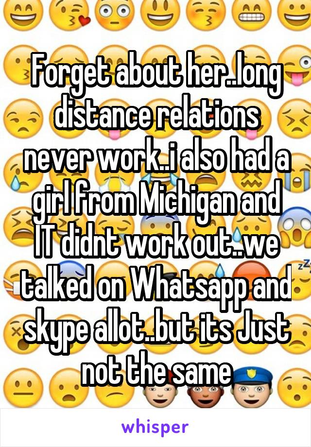Forget about her..long distance relations never work..i also had a girl from Michigan and IT didnt work out..we talked on Whatsapp and skype allot..but its Just not the same