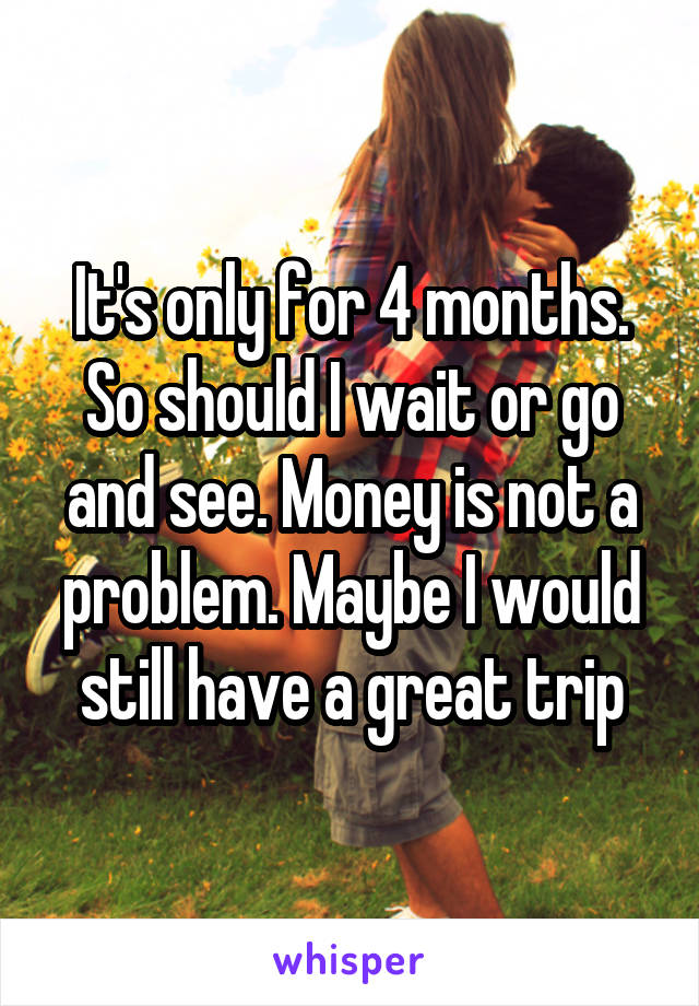 It's only for 4 months. So should I wait or go and see. Money is not a problem. Maybe I would still have a great trip