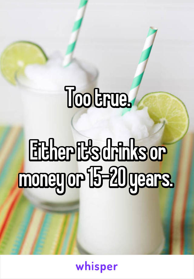 Too true.

Either it's drinks or money or 15-20 years. 