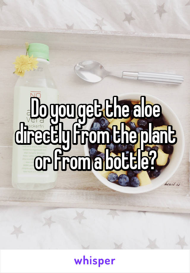 Do you get the aloe directly from the plant or from a bottle?