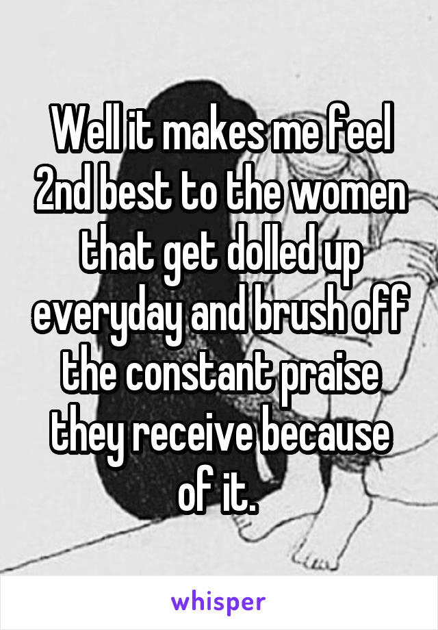 Well it makes me feel 2nd best to the women that get dolled up everyday and brush off the constant praise they receive because of it. 