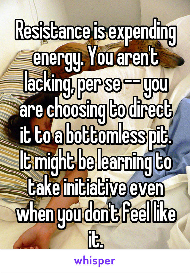 Resistance is expending energy. You aren't lacking, per se -- you are choosing to direct it to a bottomless pit. It might be learning to take initiative even when you don't feel like it.