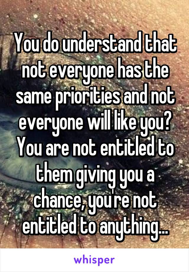 You do understand that not everyone has the same priorities and not everyone will like you? You are not entitled to them giving you a chance, you're not entitled to anything...