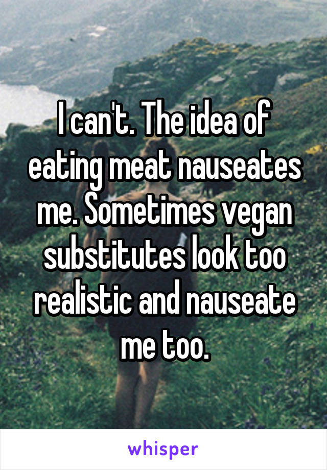 I can't. The idea of eating meat nauseates me. Sometimes vegan substitutes look too realistic and nauseate me too.