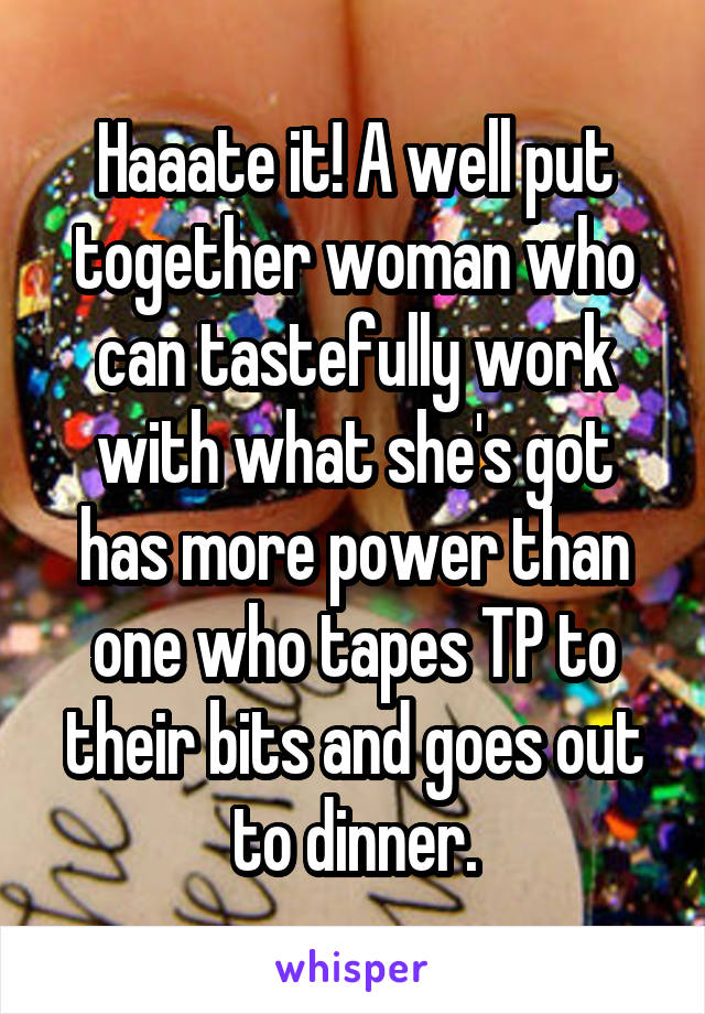 Haaate it! A well put together woman who can tastefully work with what she's got has more power than one who tapes TP to their bits and goes out to dinner.