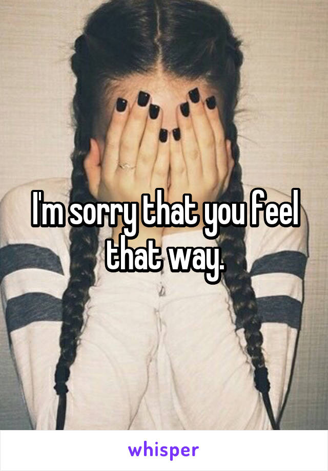 I'm sorry that you feel that way.