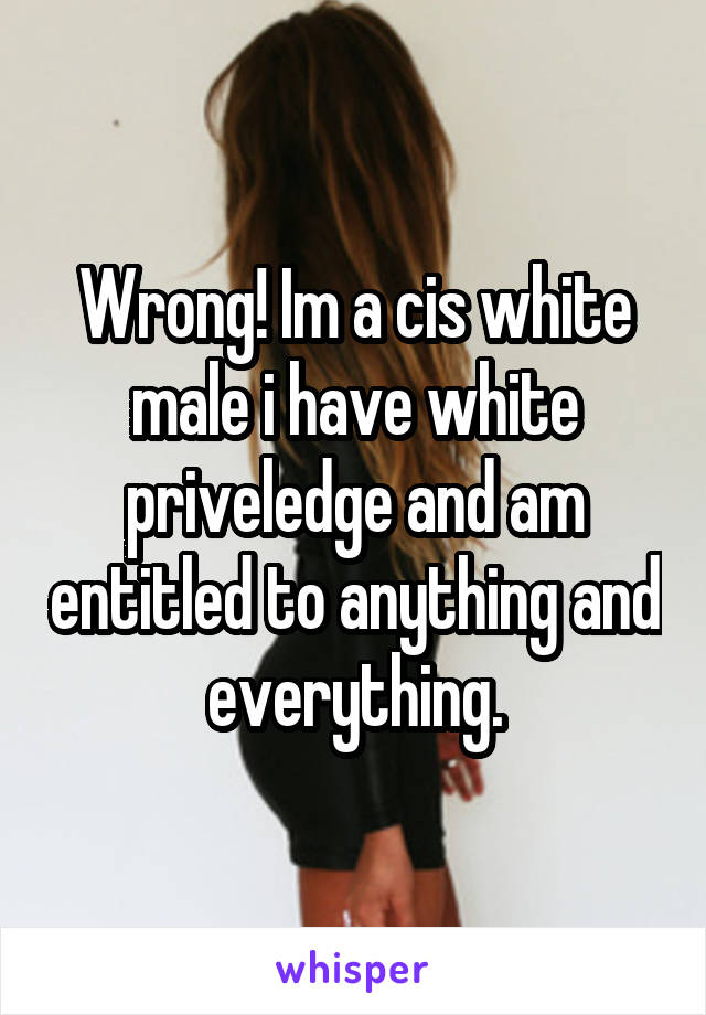 Wrong! Im a cis white male i have white priveledge and am entitled to anything and everything.