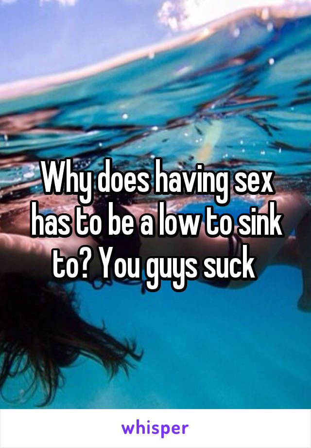 Why does having sex has to be a low to sink to? You guys suck 