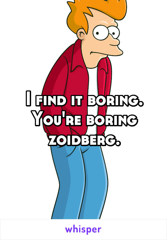 I find it boring. You're boring zoidberg.