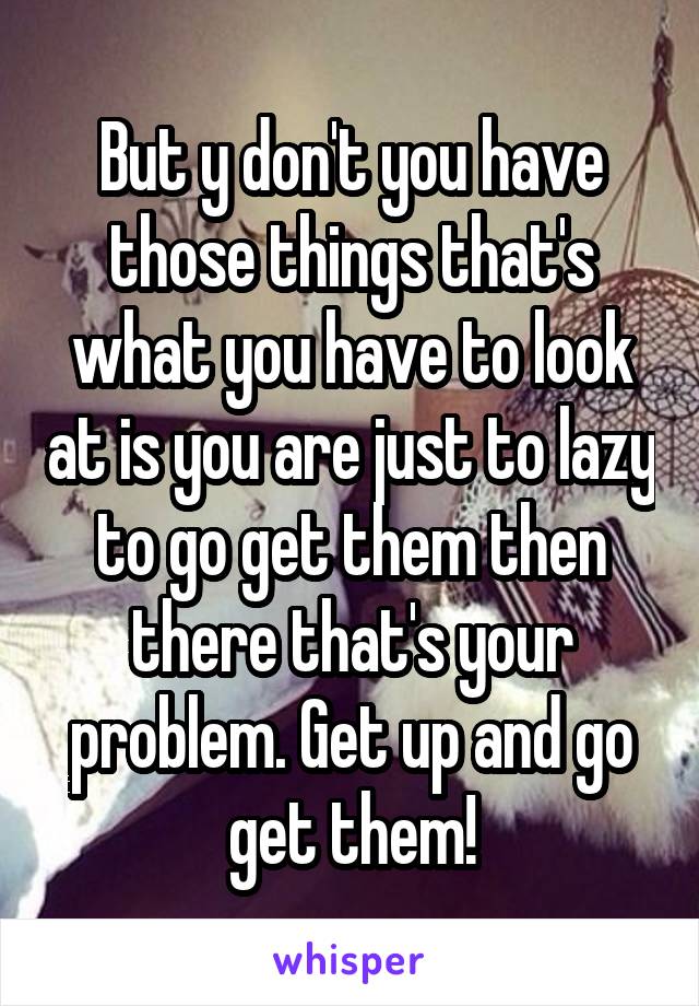 But y don't you have those things that's what you have to look at is you are just to lazy to go get them then there that's your problem. Get up and go get them!