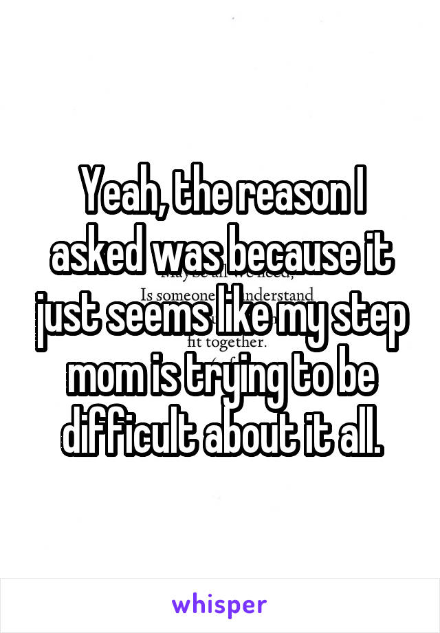 Yeah, the reason I asked was because it just seems like my step mom is trying to be difficult about it all.