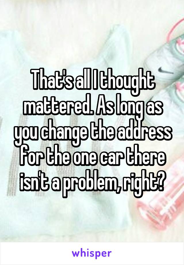 That's all I thought mattered. As long as you change the address for the one car there isn't a problem, right?