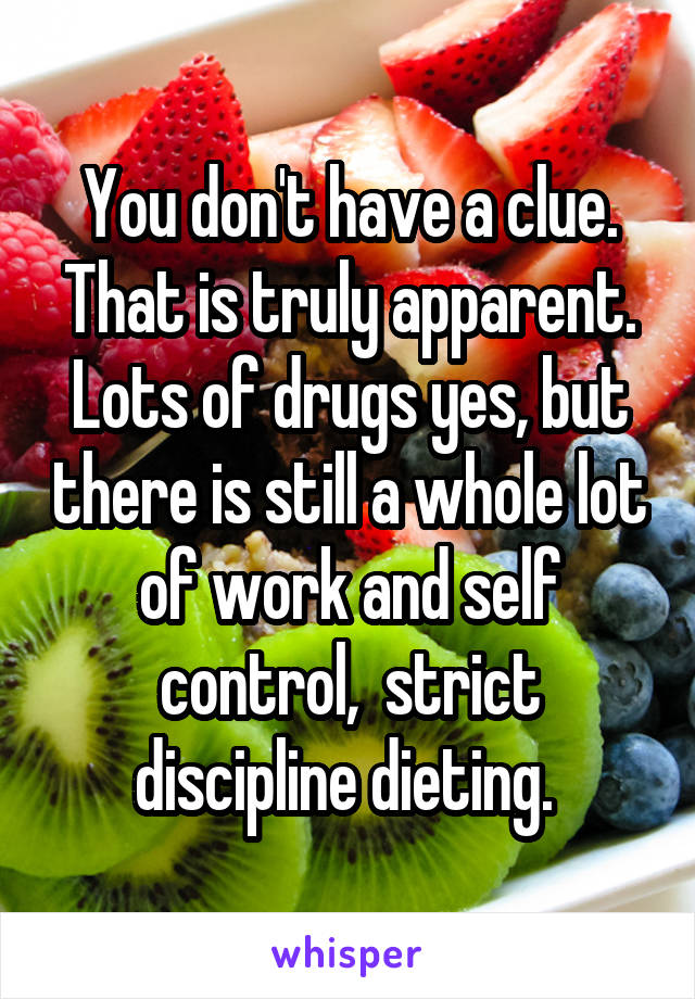 You don't have a clue. That is truly apparent. Lots of drugs yes, but there is still a whole lot of work and self control,  strict discipline dieting. 
