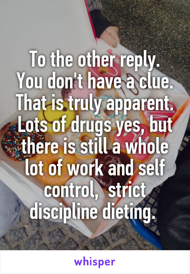 To the other reply.
You don't have a clue. That is truly apparent. Lots of drugs yes, but there is still a whole lot of work and self control,  strict discipline dieting. 