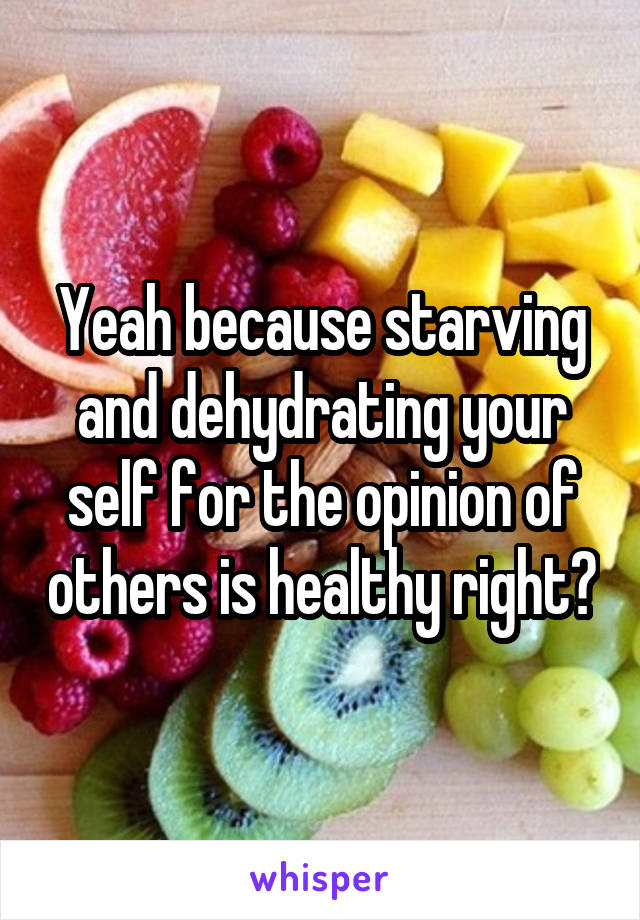 Yeah because starving and dehydrating your self for the opinion of others is healthy right?
