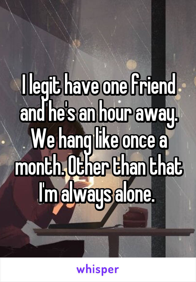 I legit have one friend and he's an hour away. We hang like once a month. Other than that I'm always alone. 