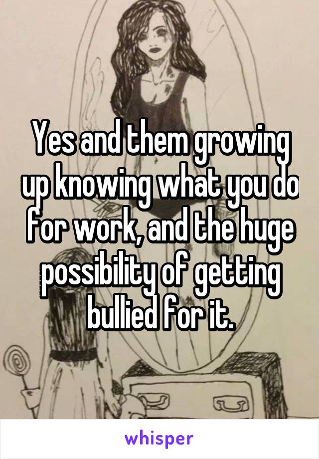 Yes and them growing up knowing what you do for work, and the huge possibility of getting bullied for it.