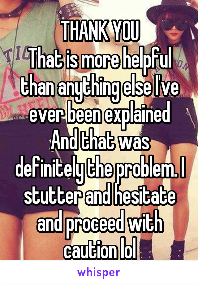 THANK YOU
That is more helpful than anything else I've ever been explained
And that was definitely the problem. I stutter and hesitate and proceed with caution lol