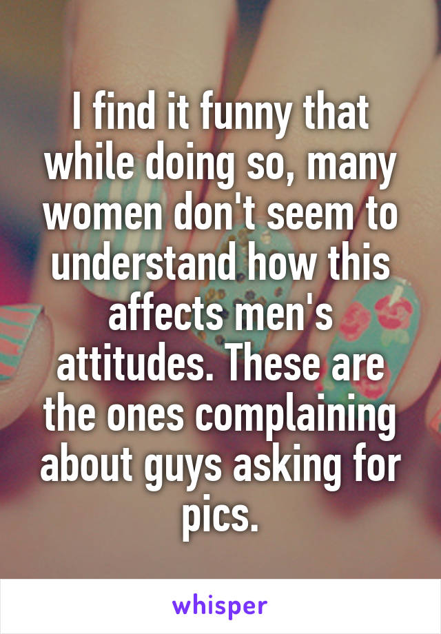 I find it funny that while doing so, many women don't seem to understand how this affects men's attitudes. These are the ones complaining about guys asking for pics.