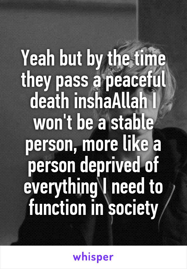 Yeah but by the time they pass a peaceful death inshaAllah I won't be a stable person, more like a person deprived of everything I need to function in society