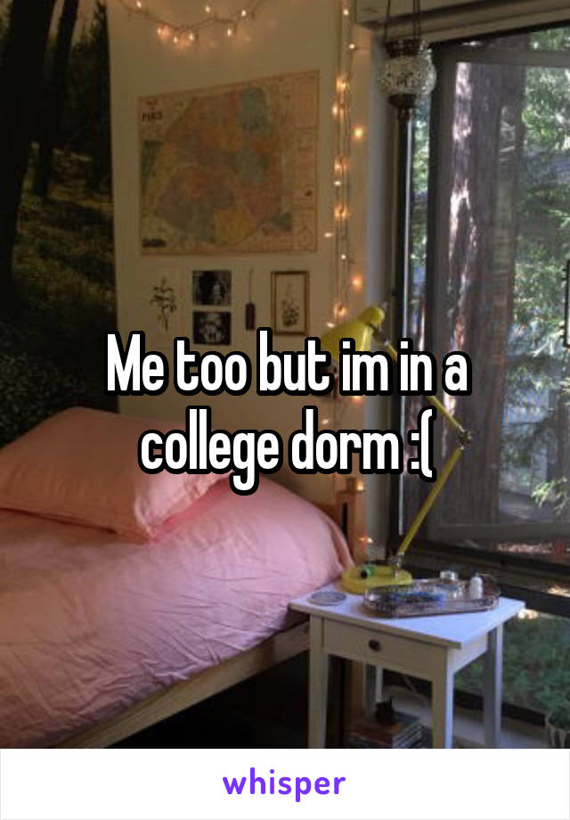 Me too but im in a college dorm :(