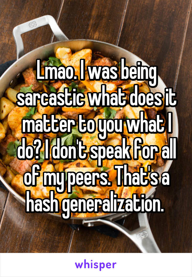 Lmao. I was being sarcastic what does it matter to you what I do? I don't speak for all of my peers. That's a hash generalization. 