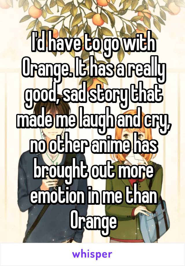 I'd have to go with Orange. It has a really good, sad story that made me laugh and cry, no other anime has brought out more emotion in me than Orange