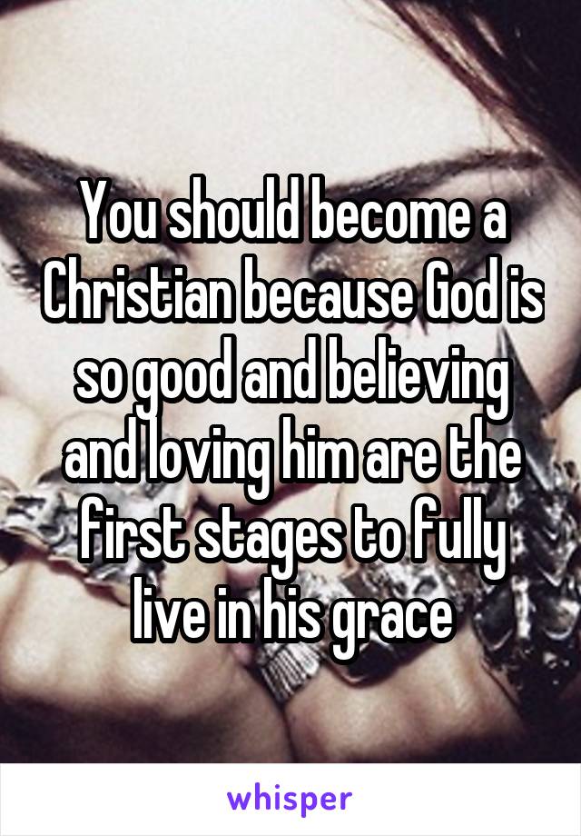 You should become a Christian because God is so good and believing and loving him are the first stages to fully live in his grace