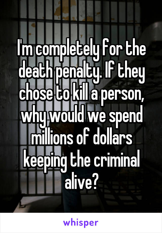 I'm completely for the death penalty. If they chose to kill a person, why would we spend millions of dollars keeping the criminal alive?