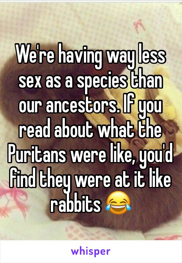 We're having way less sex as a species than our ancestors. If you read about what the Puritans were like, you'd find they were at it like rabbits 😂 