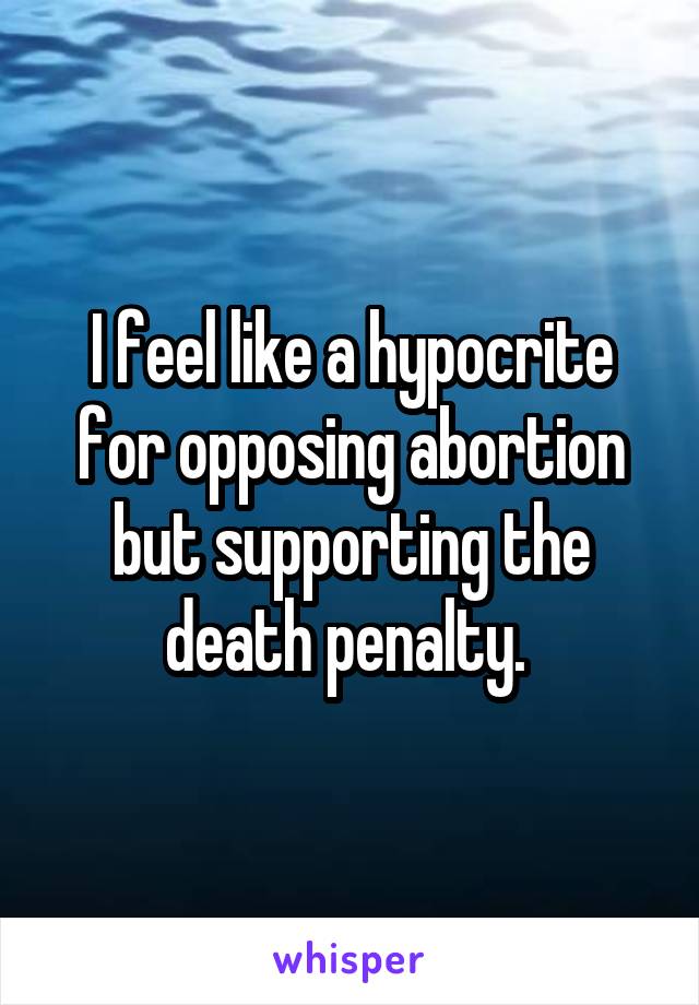 I feel like a hypocrite for opposing abortion but supporting the death penalty. 