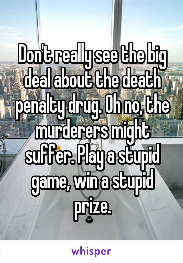 Don't really see the big deal about the death penalty drug. Oh no, the murderers might suffer. Play a stupid game, win a stupid prize.