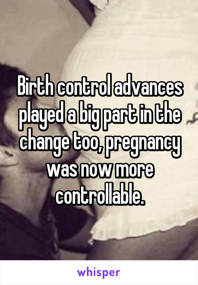 Birth control advances played a big part in the change too, pregnancy was now more controllable.