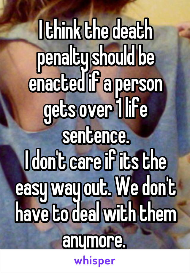 I think the death penalty should be enacted if a person gets over 1 life sentence.
I don't care if its the easy way out. We don't have to deal with them anymore. 