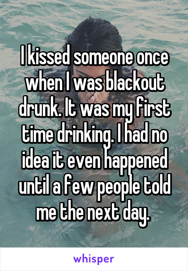 I kissed someone once when I was blackout drunk. It was my first time drinking. I had no idea it even happened until a few people told me the next day. 
